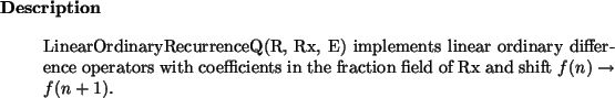\begin{descr}
LinearOrdinaryRecurrenceQ(R, Rx, E) implements linear ordinary di...
...efficients in the fraction field of Rx and shift $f(n) \to f(n+1)$.
\end{descr}