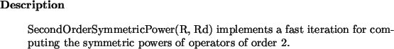 \begin{descr}
SecondOrderSymmetricPower(R, Rd) implements a fast iteration for computing the
symmetric powers of operators of order $2$.
\end{descr}