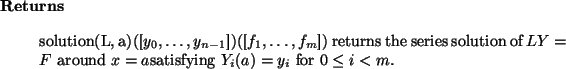 \begin{retval}
solution(L, a)([$y_0,\dots,y_{n-1}$])([$f_1,\dots,f_m$])
returns...
... = F$\ around $x = a$satisfying $Y_i(a) = y_i$\ for $0 \le i < m$.
\end{retval}