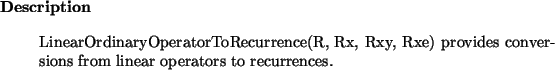 \begin{descr}
LinearOrdinaryOperatorToRecurrence(R, Rx, Rxy, Rxe) provides conversions from linear operators
to recurrences.
\end{descr}