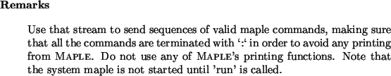 \begin{remarks}
Use that stream to send sequences of valid maple commands, maki...
... Note
that the system maple is not started until 'run' is called.
\end{remarks}