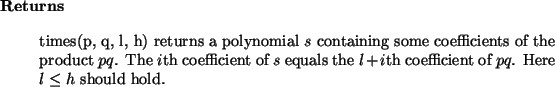 \begin{retval}
times(p, q, l, h) returns a polynomial $s$\ containing some coef...
...quals the $l+i$th
coefficient of $pq$. Here $l\le h$\ should hold.
\end{retval}