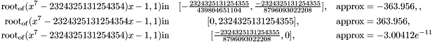 \begin{eqnarray*} \tmop{root}_\tmop{of} (x^7 - 2324325131254354) x - 1, 1) \tmop{in} & [- \frac{2324325131254355}{439804651104}, \frac{- 2324325131254355}{8796093022208}], & \tmop{approx} = - 363.956,,\\ \tmop{root}_\tmop{of} (x^7 - 2324325131254354 x - 1, 1) \tmop{in} & [0, 2324325131254355], & \tmop{approx} = 363.956,\\ \tmop{root}_\tmop{of} (x^7 - 2324325131254354) x - 1, 1) \tmop{in} & [ \frac{- 2324325131254355}{8796093022208}, 0], & \tmop{approx} = - 3.00412 e^{- 11} \end{eqnarray*}